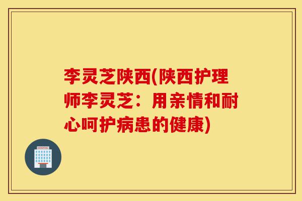 李灵芝陕西(陕西护理师李灵芝:用亲情和耐心呵护病患的健康)-第1张图片-灵芝之家 李灵芝陕西(陕西护理师李灵芝:用亲情和耐心呵护病患的健康)-第1张图片-灵芝之家