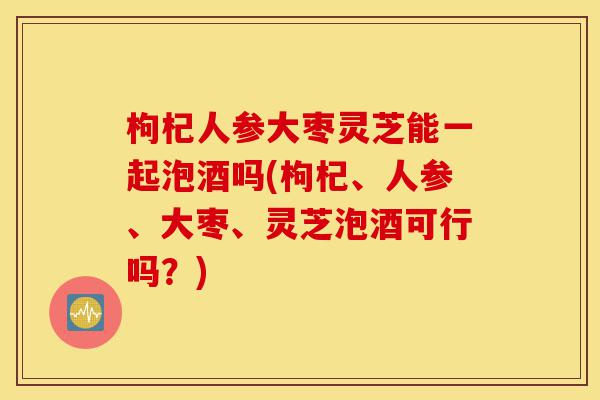 枸杞人参大枣灵芝能一起泡酒吗(枸杞、人参、大枣、灵芝泡酒可行吗?)-第1张图片-灵芝之家 枸杞人参大枣灵芝能一起泡酒吗(枸杞、人参、大枣、灵芝泡酒可行吗?)-第1张图片-灵芝之家