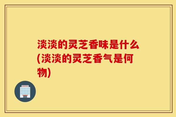 淡淡的灵芝香味是什么(淡淡的灵芝香气是何物)-第1张图片-灵芝之家 淡淡的灵芝香味是什么(淡淡的灵芝香气是何物)-第1张图片-灵芝之家