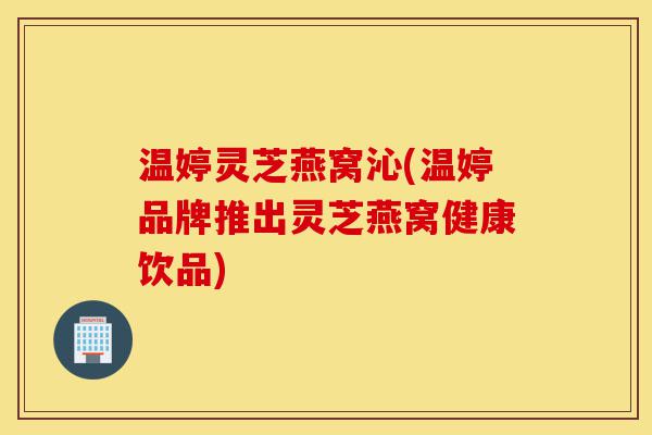 温婷灵芝燕窝沁(温婷品牌推出灵芝燕窝健康饮品)-第1张图片-灵芝之家 温婷灵芝燕窝沁(温婷品牌推出灵芝燕窝健康饮品)-第1张图片-灵芝之家