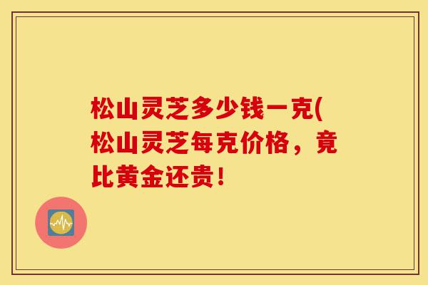 松山灵芝多少钱一克(松山灵芝每克价格,竟比黄金还贵!-第1张图片-灵芝之家 松山灵芝多少钱一克(松山灵芝每克价格,竟比黄金还贵!-第1张图片-灵芝之家