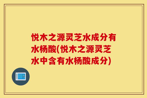 悦木之源灵芝水成分有水杨酸(悦木之源灵芝水中含有水杨酸成分)-第1张图片-灵芝之家 悦木之源灵芝水成分有水杨酸(悦木之源灵芝水中含有水杨酸成分)-第1张图片-灵芝之家