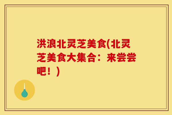 洪浪北灵芝美食(北灵芝美食大集合:来尝尝吧!)-第1张图片-灵芝之家 洪浪北灵芝美食(北灵芝美食大集合:来尝尝吧!)-第1张图片-灵芝之家