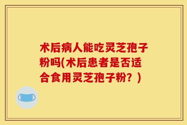 术后病人能吃灵芝孢子粉吗(术后患者是否适合食用灵芝孢子粉?)-第1张图片-灵芝之家 术后病人能吃灵芝孢子粉吗(术后患者是否适合食用灵芝孢子粉?)-第1张图片-灵芝之家