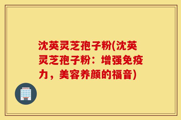 沈英灵芝孢子粉(沈英灵芝孢子粉:增强免疫力,美容养颜的福音)-第1张图片-灵芝之家 沈英灵芝孢子粉(沈英灵芝孢子粉:增强免疫力,美容养颜的福音)-第1张图片-灵芝之家