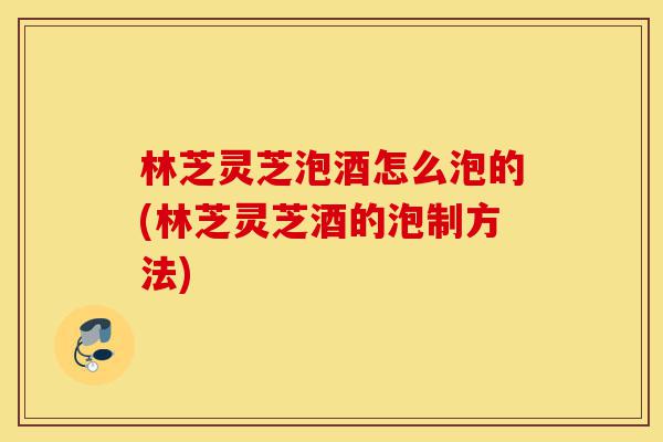 林芝灵芝泡酒怎么泡的(林芝灵芝酒的泡制方法)-第1张图片-灵芝之家 林芝灵芝泡酒怎么泡的(林芝灵芝酒的泡制方法)-第1张图片-灵芝之家