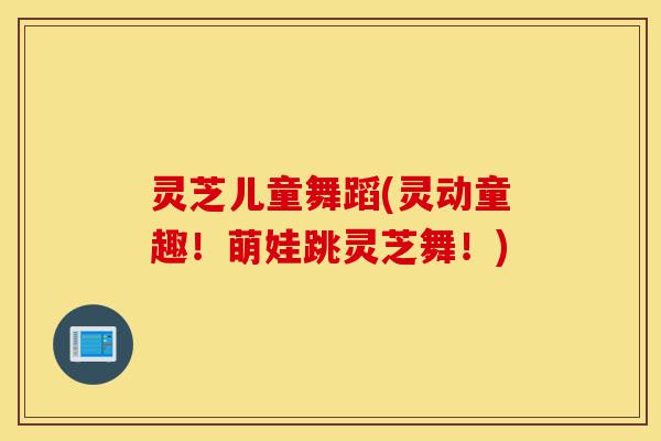 灵芝儿童舞蹈(灵动童趣!萌娃跳灵芝舞!)-第1张图片-灵芝之家 灵芝儿童舞蹈(灵动童趣!萌娃跳灵芝舞!)-第1张图片-灵芝之家