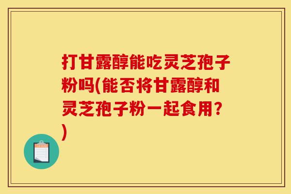打甘露醇能吃灵芝孢子粉吗(能否将甘露醇和灵芝孢子粉一起食用?)-第1张图片-灵芝之家 打甘露醇能吃灵芝孢子粉吗(能否将甘露醇和灵芝孢子粉一起食用?)-第1张图片-灵芝之家
