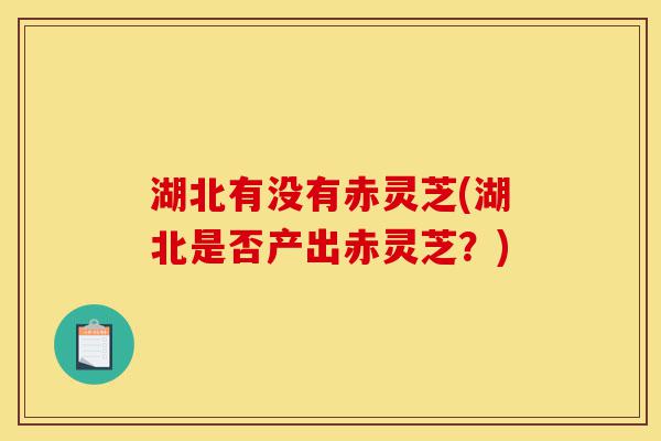 湖北有没有赤灵芝(湖北是否产出赤灵芝?)-第1张图片-灵芝之家 湖北有没有赤灵芝(湖北是否产出赤灵芝?)-第1张图片-灵芝之家