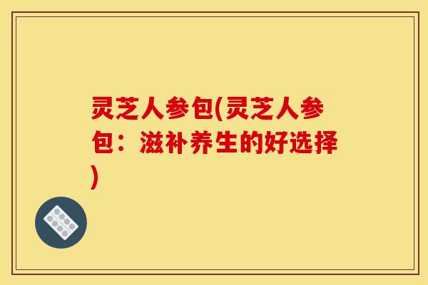 灵芝人参包(灵芝人参包:滋补养生的好选择)-第1张图片-灵芝之家 灵芝人参包(灵芝人参包:滋补养生的好选择)-第1张图片-灵芝之家