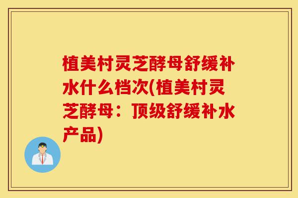 植美村灵芝酵母舒缓补水什么档次(植美村灵芝酵母：顶级舒缓补水产品)-第1张图片-灵芝之家