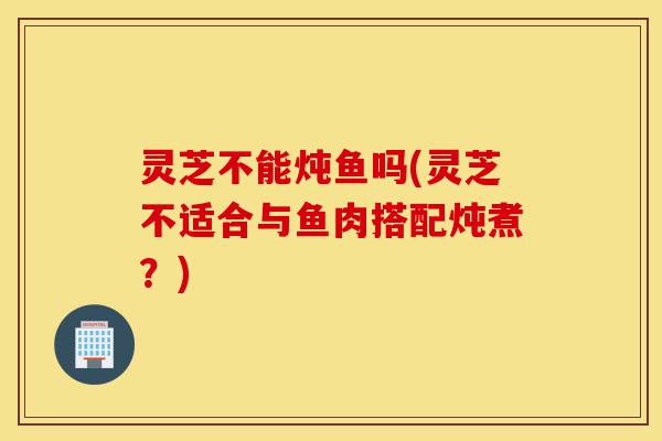 灵芝不能炖鱼吗(灵芝不适合与鱼肉搭配炖煮?)-第1张图片-灵芝之家 灵芝不能炖鱼吗(灵芝不适合与鱼肉搭配炖煮?)-第1张图片-灵芝之家