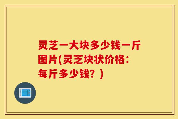 灵芝一大块多少钱一斤图片(灵芝块状价格:每斤多少钱?)-第1张图片-灵芝之家 灵芝一大块多少钱一斤图片(灵芝块状价格:每斤多少钱?)-第1张图片-灵芝之家