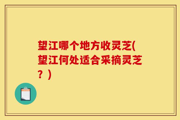 望江哪个地方收灵芝(望江何处适合采摘灵芝？)-第1张图片-灵芝之家