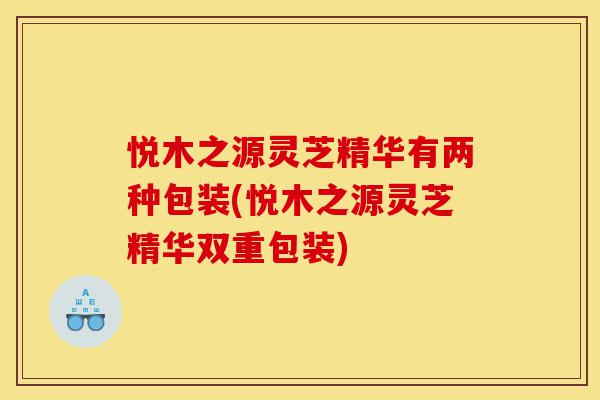 悦木之源灵芝精华有两种包装(悦木之源灵芝精华双重包装)-第1张图片-灵芝之家 悦木之源灵芝精华有两种包装(悦木之源灵芝精华双重包装)-第1张图片-灵芝之家