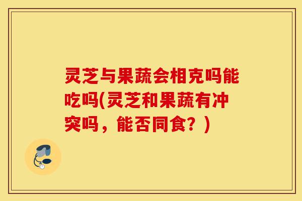 灵芝与果蔬会相克吗能吃吗(灵芝和果蔬有冲突吗，能否同食？)-第1张图片-灵芝之家