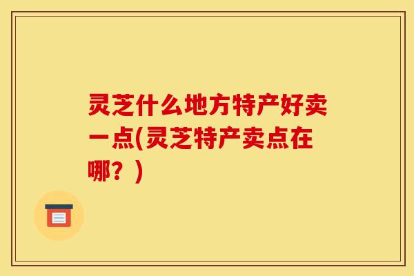 灵芝什么地方特产好卖一点(灵芝特产卖点在哪?)-第1张图片-灵芝之家 灵芝什么地方特产好卖一点(灵芝特产卖点在哪?)-第1张图片-灵芝之家