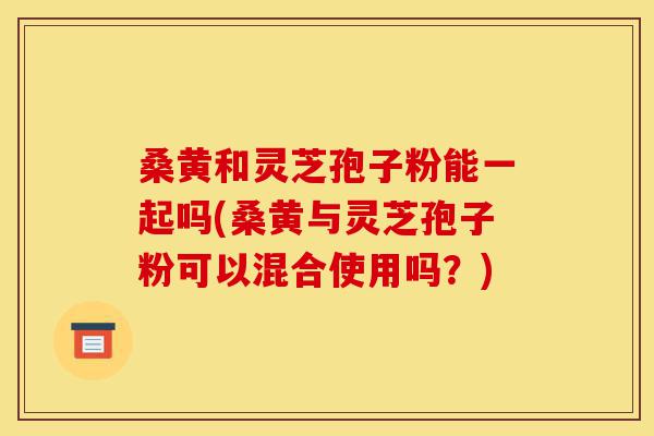 桑黄和灵芝孢子粉能一起吗(桑黄与灵芝孢子粉可以混合使用吗?)-第1张图片-灵芝之家 桑黄和灵芝孢子粉能一起吗(桑黄与灵芝孢子粉可以混合使用吗?)-第1张图片-灵芝之家