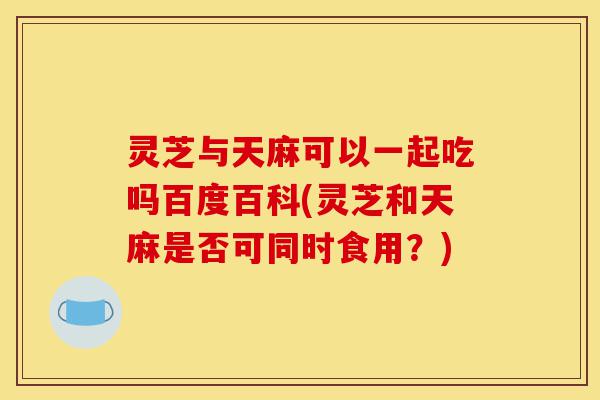 灵芝与天麻可以一起吃吗百度百科(灵芝和天麻是否可同时食用？)-第1张图片-灵芝之家