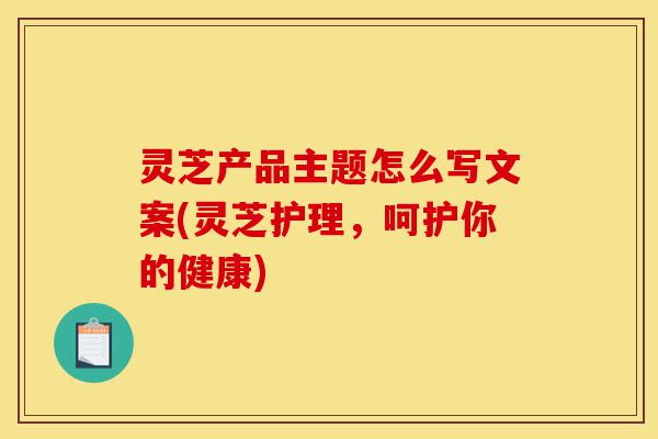 灵芝产品主题怎么写文案(灵芝护理,呵护你的健康)-第1张图片-灵芝之家 灵芝产品主题怎么写文案(灵芝护理,呵护你的健康)-第1张图片-灵芝之家