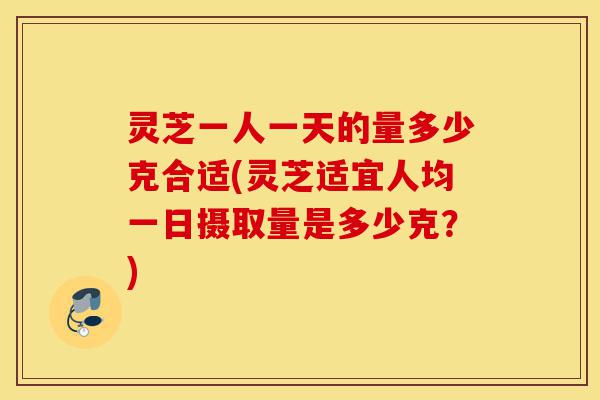 灵芝一人一天的量多少克合适(灵芝适宜人均一日摄取量是多少克？)-第1张图片-灵芝之家