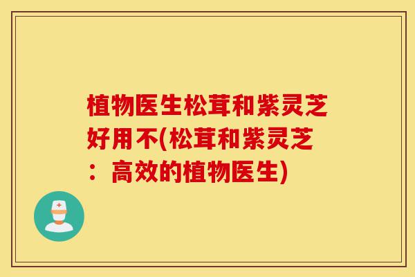 植物医生松茸和紫灵芝好用不(松茸和紫灵芝：高效的植物医生)-第1张图片-灵芝之家