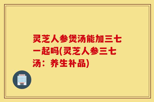 灵芝人参煲汤能加三七一起吗(灵芝人参三七汤:养生补品)-第1张图片-灵芝之家 灵芝人参煲汤能加三七一起吗(灵芝人参三七汤:养生补品)-第1张图片-灵芝之家