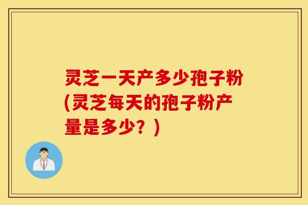 灵芝一天产多少孢子粉(灵芝每天的孢子粉产量是多少?)-第1张图片-灵芝之家 灵芝一天产多少孢子粉(灵芝每天的孢子粉产量是多少?)-第1张图片-灵芝之家