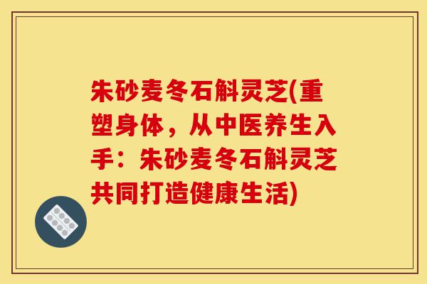 朱砂麦冬石斛灵芝(重塑身体,从中医养生入手:朱砂麦冬石斛灵芝共同打造健康生活)-第1张图片-灵芝之家 朱砂麦冬石斛灵芝(重塑身体,从中医养生入手:朱砂麦冬石斛灵芝共同打造健康生活)-第1张图片-灵芝之家