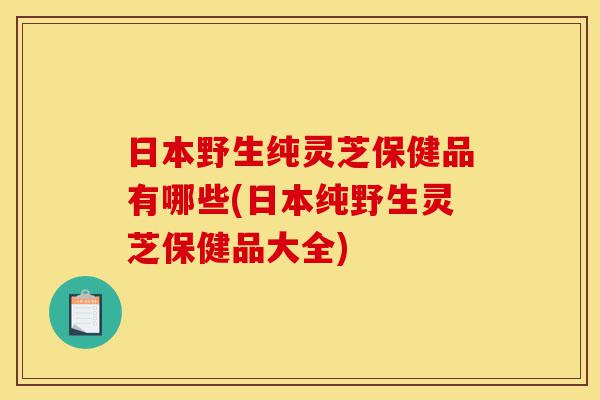 日本野生纯灵芝保健品有哪些(日本纯野生灵芝保健品大全)-第1张图片-灵芝之家 日本野生纯灵芝保健品有哪些(日本纯野生灵芝保健品大全)-第1张图片-灵芝之家
