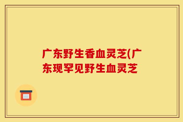 广东野生香血灵芝(广东现罕见野生血灵芝-第1张图片-灵芝之家 广东野生香血灵芝(广东现罕见野生血灵芝-第1张图片-灵芝之家