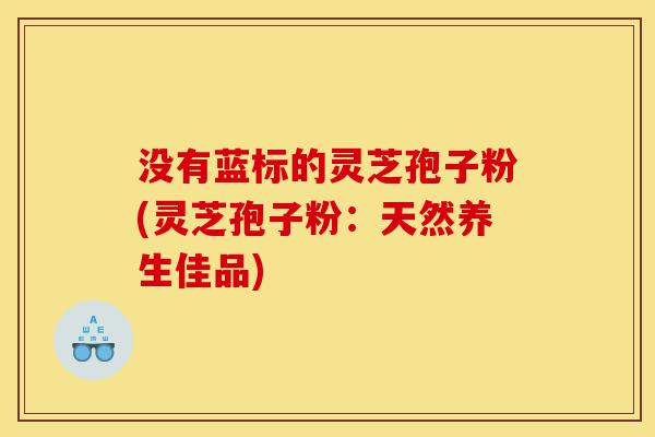 没有蓝标的灵芝孢子粉(灵芝孢子粉:天然养生佳品)-第1张图片-灵芝之家 没有蓝标的灵芝孢子粉(灵芝孢子粉:天然养生佳品)-第1张图片-灵芝之家