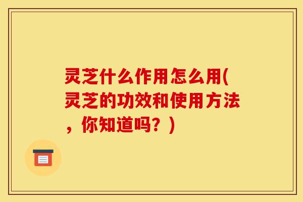 灵芝什么作用怎么用(灵芝的功效和使用方法,你知道吗?)-第1张图片-灵芝之家 灵芝什么作用怎么用(灵芝的功效和使用方法,你知道吗?)-第1张图片-灵芝之家