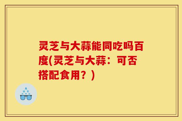 灵芝与大蒜能同吃吗百度(灵芝与大蒜:可否搭配食用?)-第1张图片-灵芝之家 灵芝与大蒜能同吃吗百度(灵芝与大蒜:可否搭配食用?)-第1张图片-灵芝之家