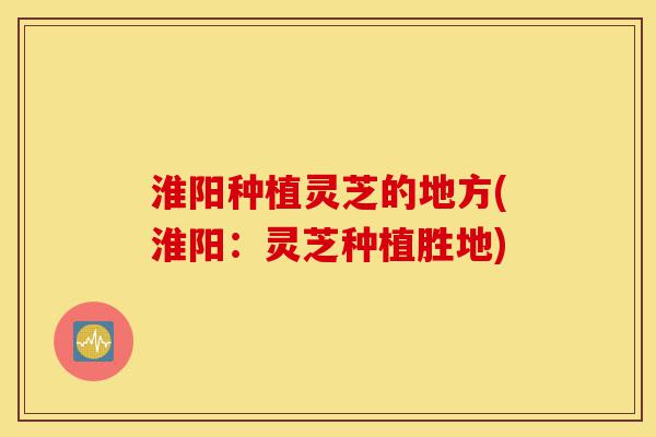 淮阳种植灵芝的地方(淮阳：灵芝种植胜地)-第1张图片-灵芝之家