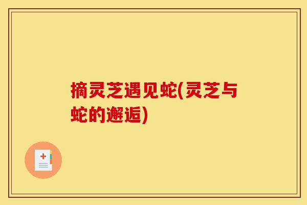 摘灵芝遇见蛇(灵芝与蛇的邂逅)-第1张图片-灵芝之家 摘灵芝遇见蛇(灵芝与蛇的邂逅)-第1张图片-灵芝之家
