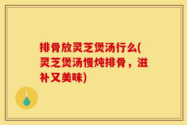 排骨放灵芝煲汤行么(灵芝煲汤慢炖排骨，滋补又美味)-第1张图片-灵芝之家