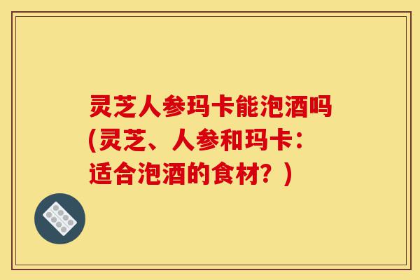 灵芝人参玛卡能泡酒吗(灵芝、人参和玛卡:适合泡酒的食材?)-第1张图片-灵芝之家 灵芝人参玛卡能泡酒吗(灵芝、人参和玛卡:适合泡酒的食材?)-第1张图片-灵芝之家
