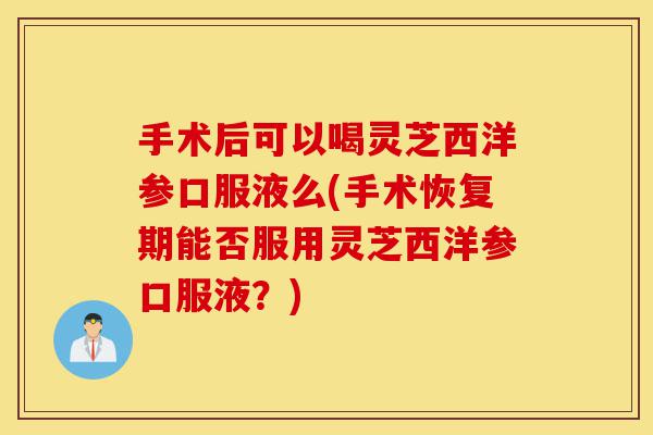 手术后可以喝灵芝西洋参口服液么(手术恢复期能否服用灵芝西洋参口服液?)-第1张图片-灵芝之家 手术后可以喝灵芝西洋参口服液么(手术恢复期能否服用灵芝西洋参口服液?)-第1张图片-灵芝之家