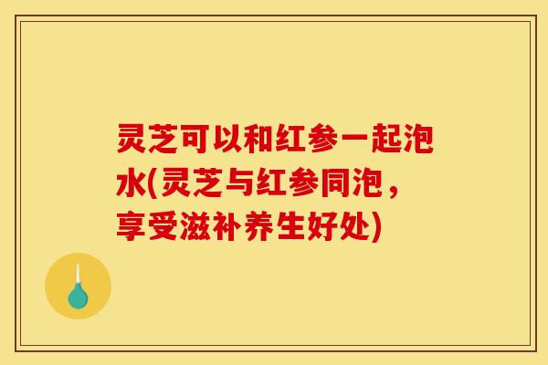 灵芝可以和红参一起泡水(灵芝与红参同泡,享受滋补养生好处)-第1张图片-灵芝之家 灵芝可以和红参一起泡水(灵芝与红参同泡,享受滋补养生好处)-第1张图片-灵芝之家
