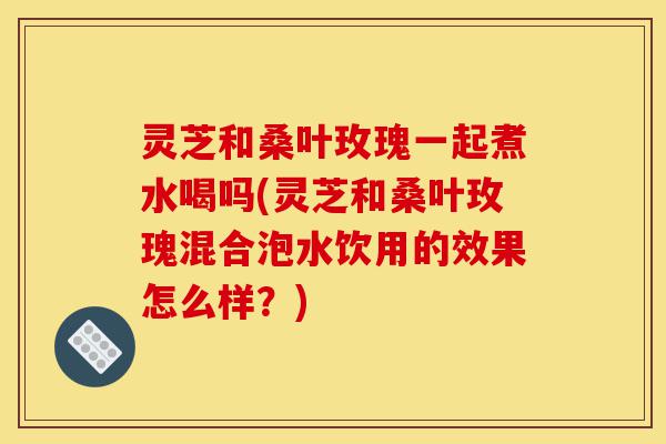 灵芝和桑叶玫瑰一起煮水喝吗(灵芝和桑叶玫瑰混合泡水饮用的效果怎么样?)-第1张图片-灵芝之家 灵芝和桑叶玫瑰一起煮水喝吗(灵芝和桑叶玫瑰混合泡水饮用的效果怎么样?)-第1张图片-灵芝之家