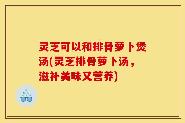 灵芝可以和排骨萝卜煲汤(灵芝排骨萝卜汤,滋补美味又营养)-第1张图片-灵芝之家 灵芝可以和排骨萝卜煲汤(灵芝排骨萝卜汤,滋补美味又营养)-第1张图片-灵芝之家