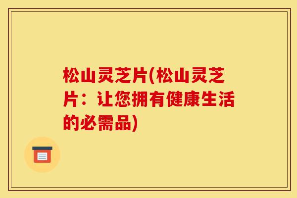 松山灵芝片(松山灵芝片:让您拥有健康生活的必需品)-第1张图片-灵芝之家 松山灵芝片(松山灵芝片:让您拥有健康生活的必需品)-第1张图片-灵芝之家
