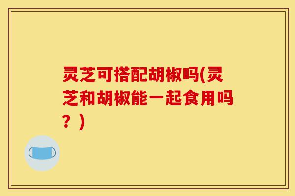 灵芝可搭配胡椒吗(灵芝和胡椒能一起食用吗?)-第1张图片-灵芝之家 灵芝可搭配胡椒吗(灵芝和胡椒能一起食用吗?)-第1张图片-灵芝之家