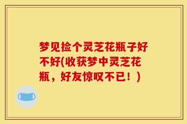 梦见捡个灵芝花瓶子好不好(收获梦中灵芝花瓶,好友惊叹不已!)-第1张图片-灵芝之家 梦见捡个灵芝花瓶子好不好(收获梦中灵芝花瓶,好友惊叹不已!)-第1张图片-灵芝之家