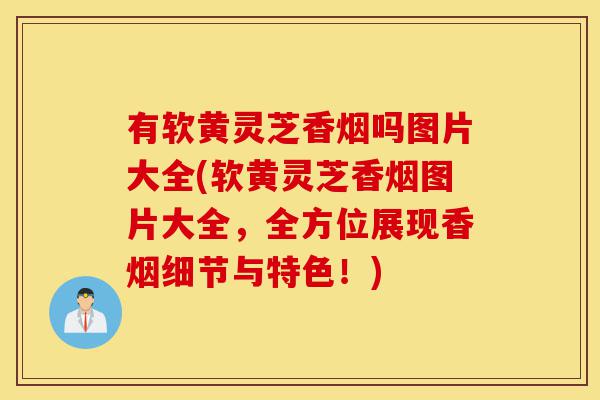 有软黄灵芝香烟吗图片大全(软黄灵芝香烟图片大全,全方位展现香烟细节与特色!)-第1张图片-灵芝之家 有软黄灵芝香烟吗图片大全(软黄灵芝香烟图片大全,全方位展现香烟细节与特色!)-第1张图片-灵芝之家