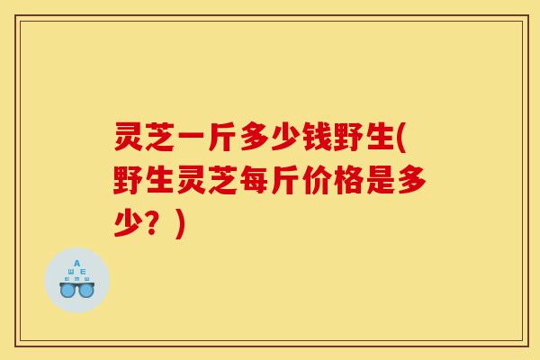 灵芝一斤多少钱野生(野生灵芝每斤价格是多少?)-第1张图片-灵芝之家 灵芝一斤多少钱野生(野生灵芝每斤价格是多少?)-第1张图片-灵芝之家