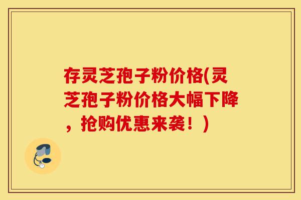 存灵芝孢子粉价格(灵芝孢子粉价格大幅下降，抢购优惠来袭！)-第1张图片-灵芝之家