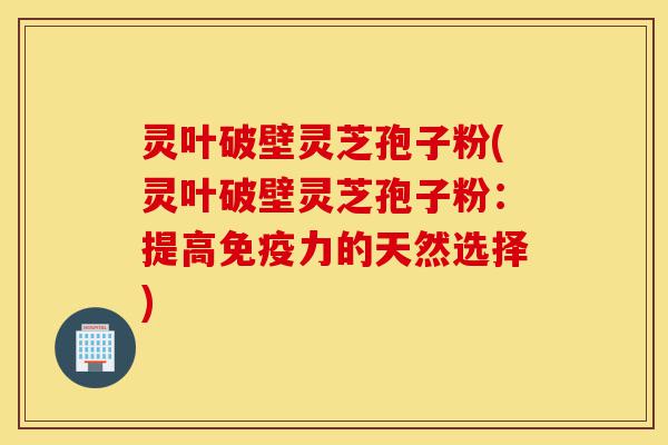 灵叶破壁灵芝孢子粉(灵叶破壁灵芝孢子粉：提高免疫力的天然选择)-第1张图片-灵芝之家