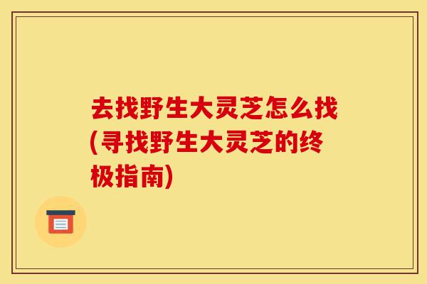 去找野生大灵芝怎么找(寻找野生大灵芝的终极指南)-第1张图片-灵芝之家 去找野生大灵芝怎么找(寻找野生大灵芝的终极指南)-第1张图片-灵芝之家